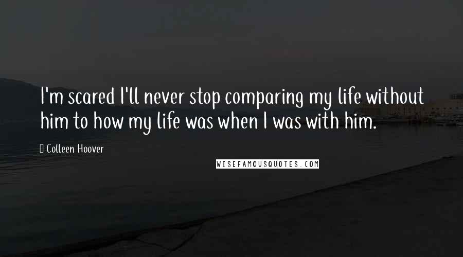 Colleen Hoover Quotes: I'm scared I'll never stop comparing my life without him to how my life was when I was with him.