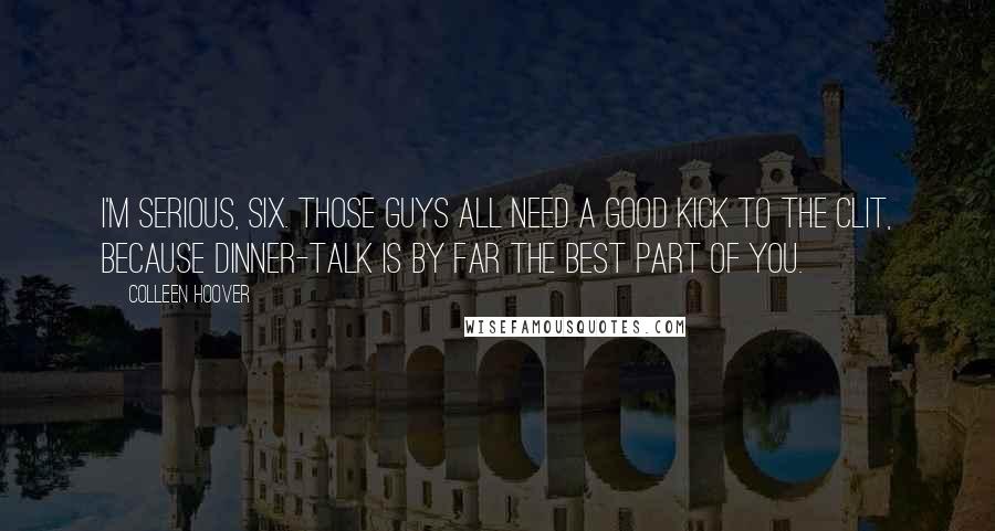 Colleen Hoover Quotes: I'm serious, Six. Those guys all need a good kick to the clit, because dinner-talk is by far the best part of you.