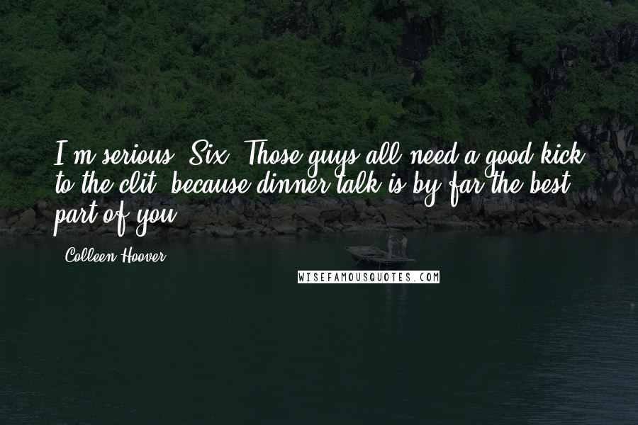Colleen Hoover Quotes: I'm serious, Six. Those guys all need a good kick to the clit, because dinner-talk is by far the best part of you.