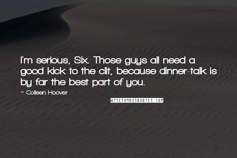 Colleen Hoover Quotes: I'm serious, Six. Those guys all need a good kick to the clit, because dinner-talk is by far the best part of you.