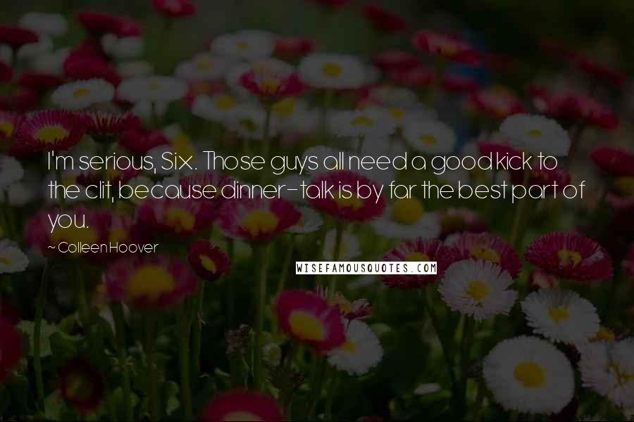 Colleen Hoover Quotes: I'm serious, Six. Those guys all need a good kick to the clit, because dinner-talk is by far the best part of you.