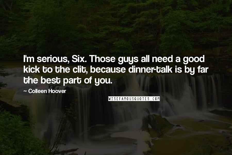 Colleen Hoover Quotes: I'm serious, Six. Those guys all need a good kick to the clit, because dinner-talk is by far the best part of you.