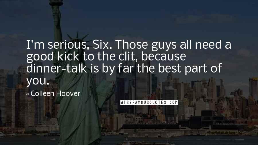 Colleen Hoover Quotes: I'm serious, Six. Those guys all need a good kick to the clit, because dinner-talk is by far the best part of you.