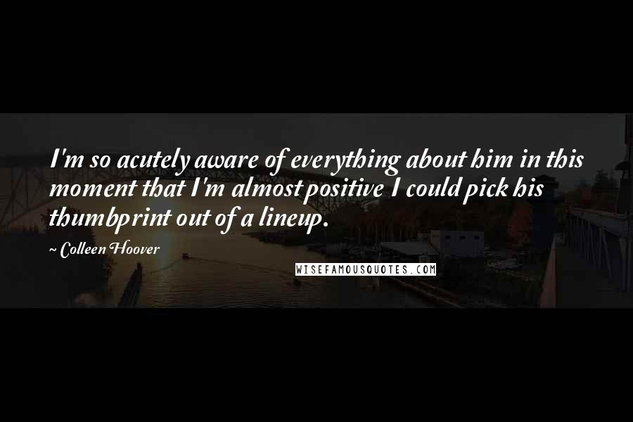Colleen Hoover Quotes: I'm so acutely aware of everything about him in this moment that I'm almost positive I could pick his thumbprint out of a lineup.