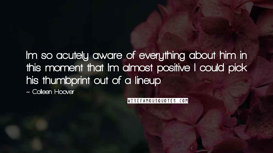 Colleen Hoover Quotes: I'm so acutely aware of everything about him in this moment that I'm almost positive I could pick his thumbprint out of a lineup.