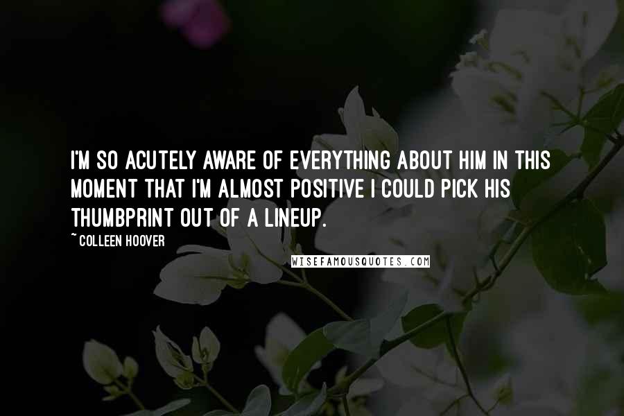 Colleen Hoover Quotes: I'm so acutely aware of everything about him in this moment that I'm almost positive I could pick his thumbprint out of a lineup.