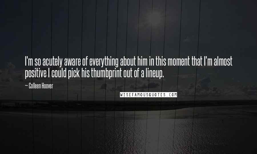 Colleen Hoover Quotes: I'm so acutely aware of everything about him in this moment that I'm almost positive I could pick his thumbprint out of a lineup.