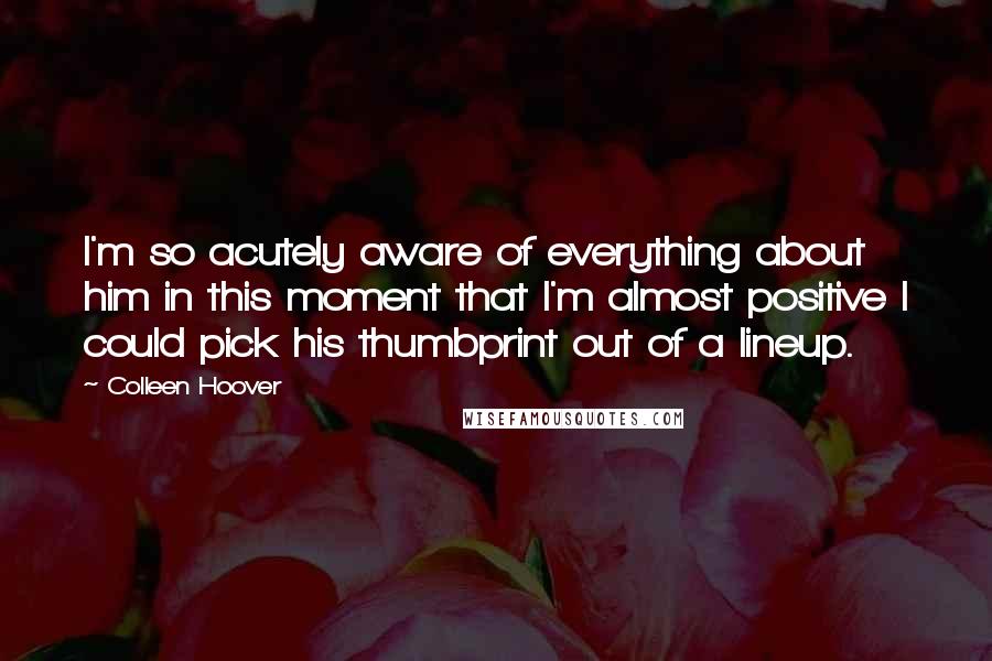 Colleen Hoover Quotes: I'm so acutely aware of everything about him in this moment that I'm almost positive I could pick his thumbprint out of a lineup.