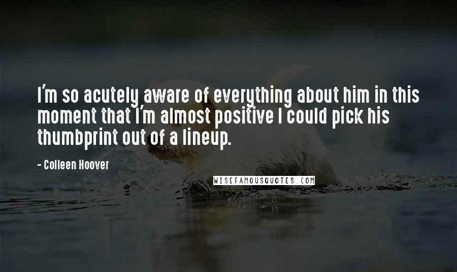 Colleen Hoover Quotes: I'm so acutely aware of everything about him in this moment that I'm almost positive I could pick his thumbprint out of a lineup.