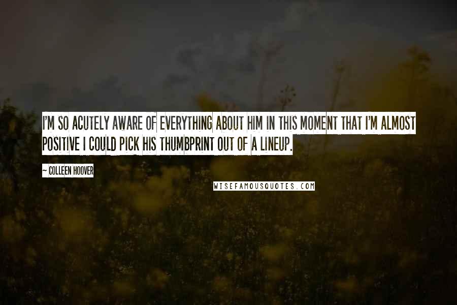 Colleen Hoover Quotes: I'm so acutely aware of everything about him in this moment that I'm almost positive I could pick his thumbprint out of a lineup.