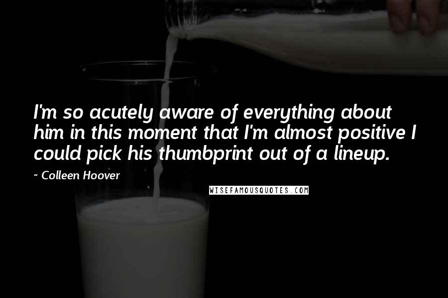 Colleen Hoover Quotes: I'm so acutely aware of everything about him in this moment that I'm almost positive I could pick his thumbprint out of a lineup.