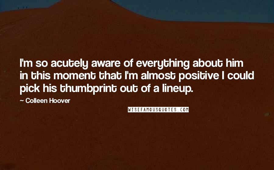 Colleen Hoover Quotes: I'm so acutely aware of everything about him in this moment that I'm almost positive I could pick his thumbprint out of a lineup.