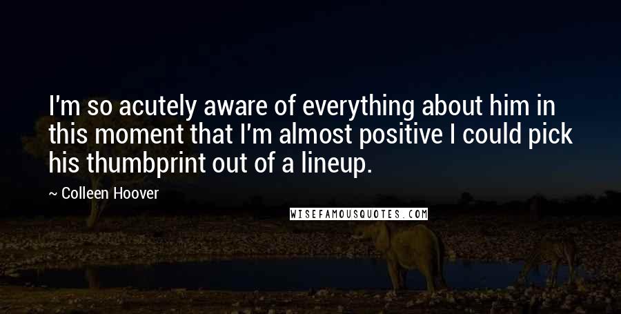 Colleen Hoover Quotes: I'm so acutely aware of everything about him in this moment that I'm almost positive I could pick his thumbprint out of a lineup.