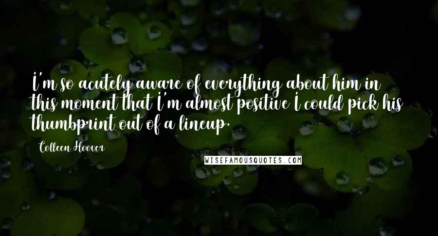 Colleen Hoover Quotes: I'm so acutely aware of everything about him in this moment that I'm almost positive I could pick his thumbprint out of a lineup.