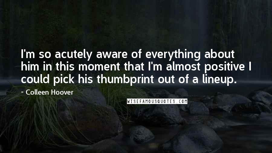 Colleen Hoover Quotes: I'm so acutely aware of everything about him in this moment that I'm almost positive I could pick his thumbprint out of a lineup.