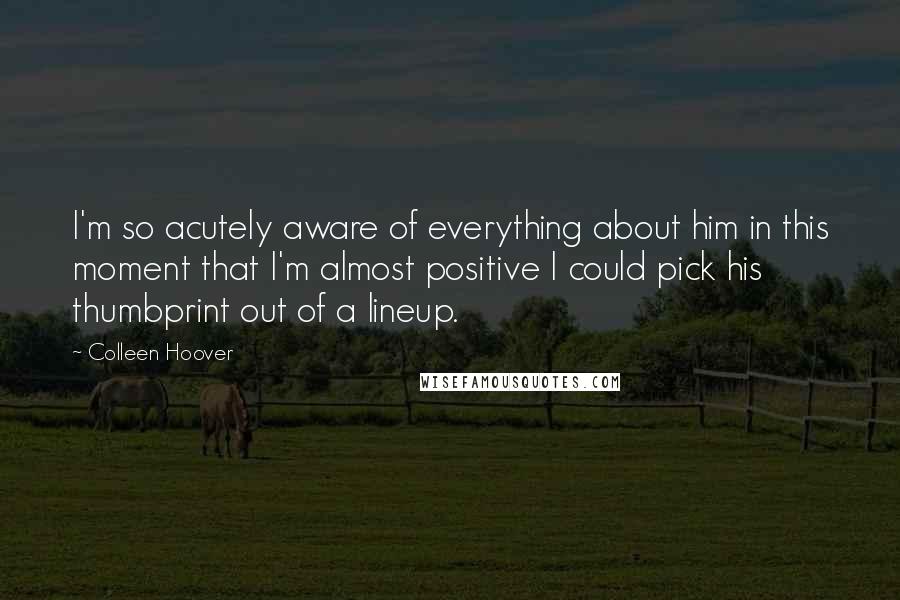 Colleen Hoover Quotes: I'm so acutely aware of everything about him in this moment that I'm almost positive I could pick his thumbprint out of a lineup.