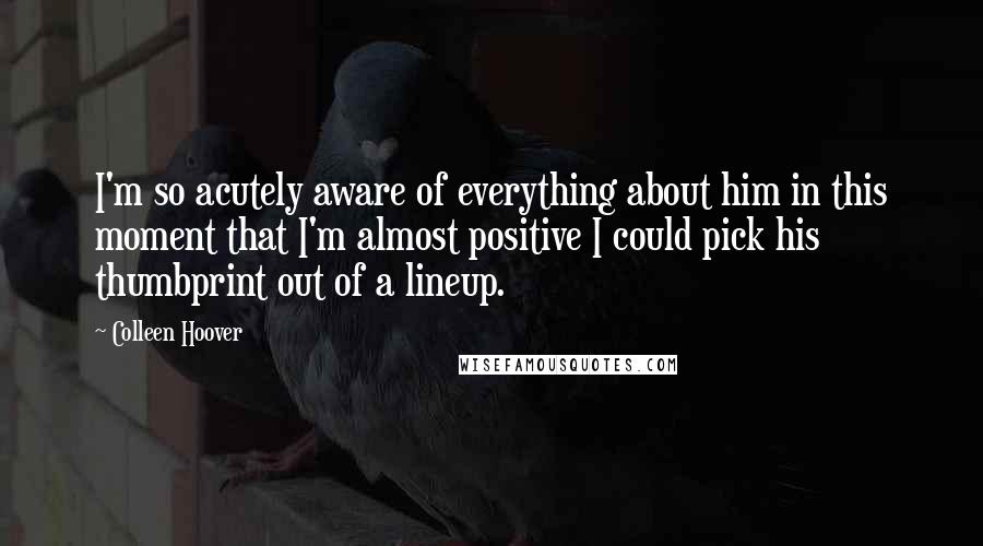 Colleen Hoover Quotes: I'm so acutely aware of everything about him in this moment that I'm almost positive I could pick his thumbprint out of a lineup.