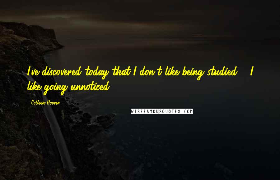 Colleen Hoover Quotes: I've discovered today that I don't like being studied ... I like going unnoticed.
