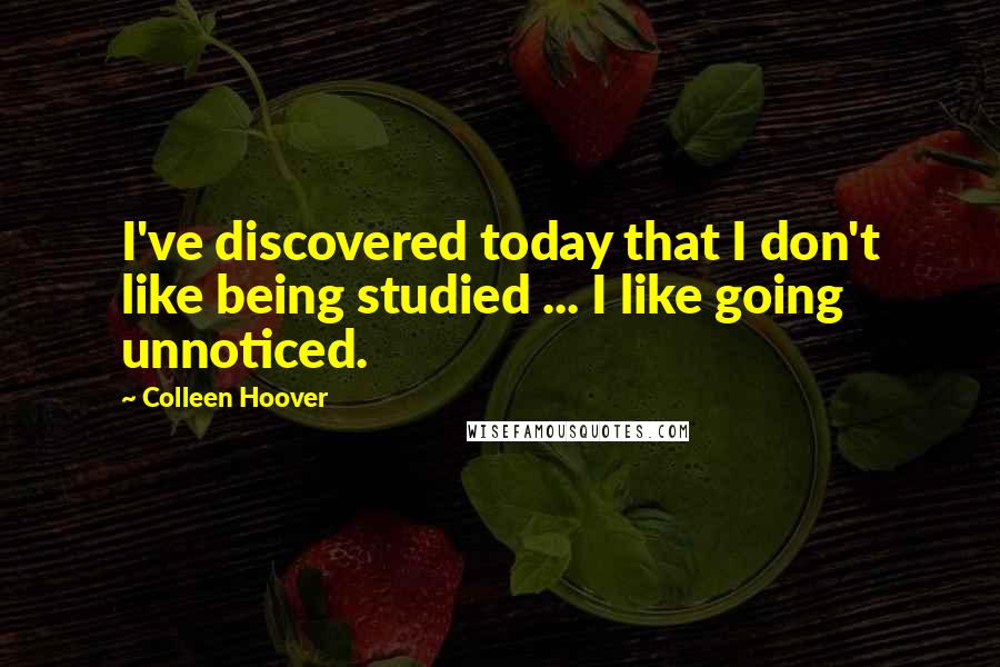 Colleen Hoover Quotes: I've discovered today that I don't like being studied ... I like going unnoticed.