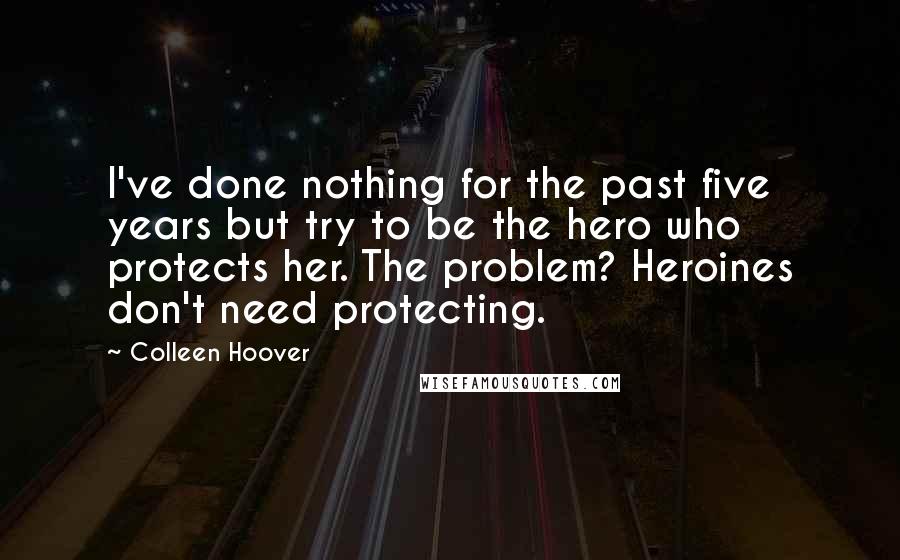 Colleen Hoover Quotes: I've done nothing for the past five years but try to be the hero who protects her. The problem? Heroines don't need protecting.