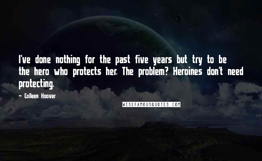 Colleen Hoover Quotes: I've done nothing for the past five years but try to be the hero who protects her. The problem? Heroines don't need protecting.