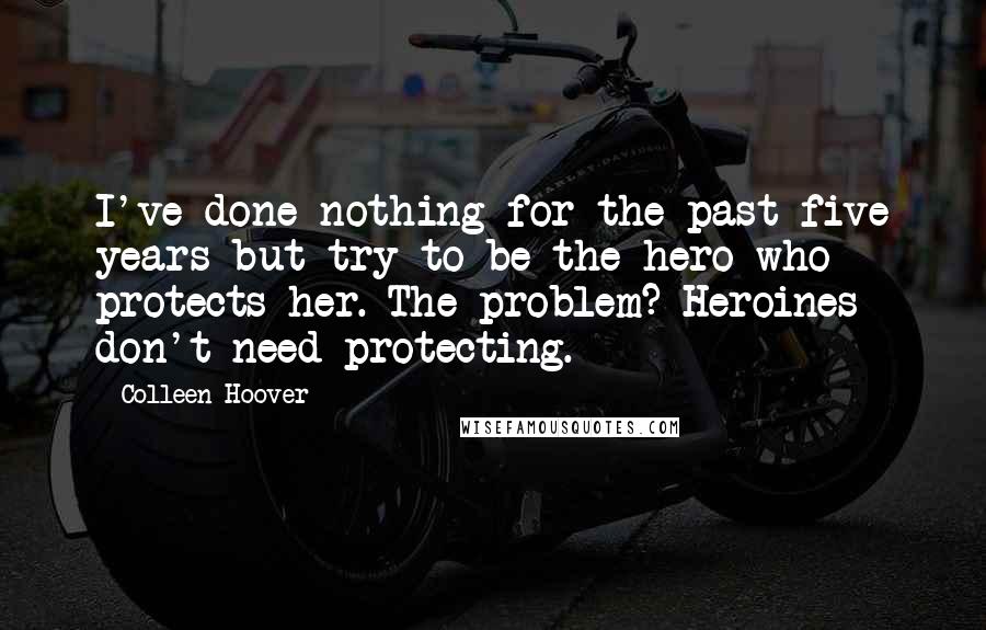 Colleen Hoover Quotes: I've done nothing for the past five years but try to be the hero who protects her. The problem? Heroines don't need protecting.