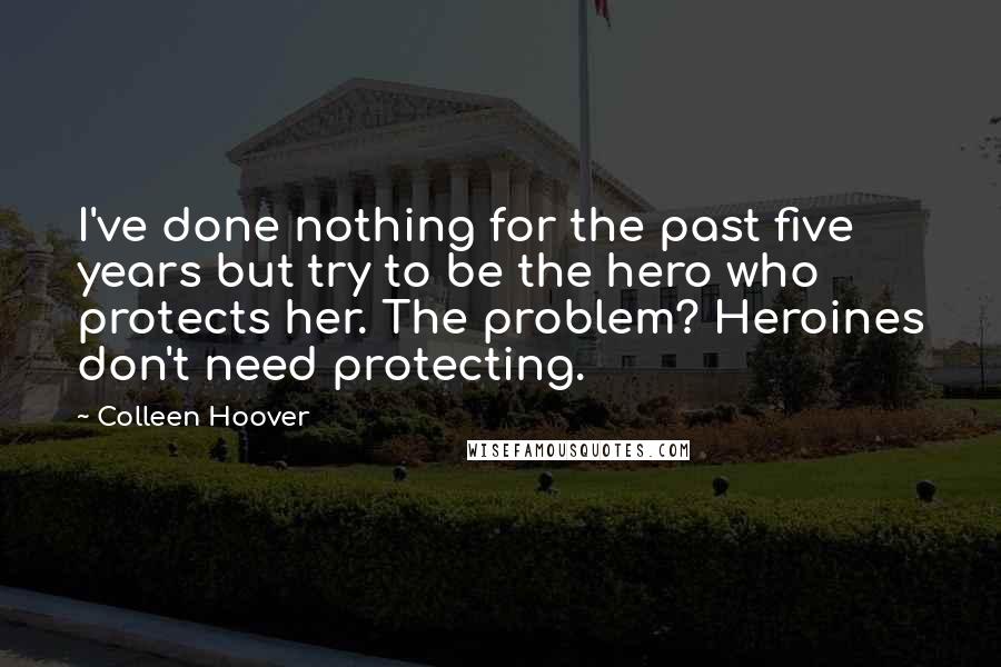 Colleen Hoover Quotes: I've done nothing for the past five years but try to be the hero who protects her. The problem? Heroines don't need protecting.