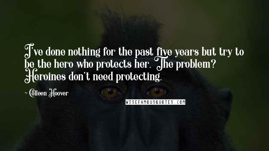Colleen Hoover Quotes: I've done nothing for the past five years but try to be the hero who protects her. The problem? Heroines don't need protecting.