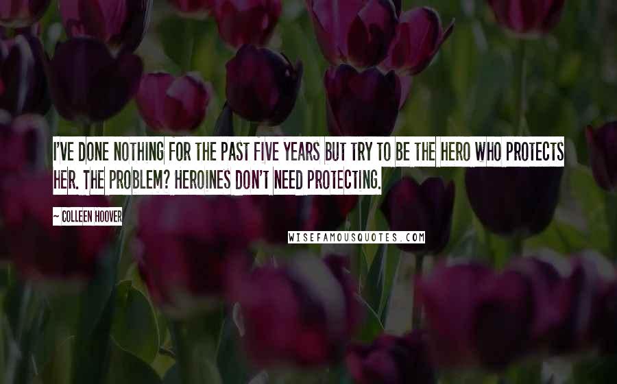 Colleen Hoover Quotes: I've done nothing for the past five years but try to be the hero who protects her. The problem? Heroines don't need protecting.