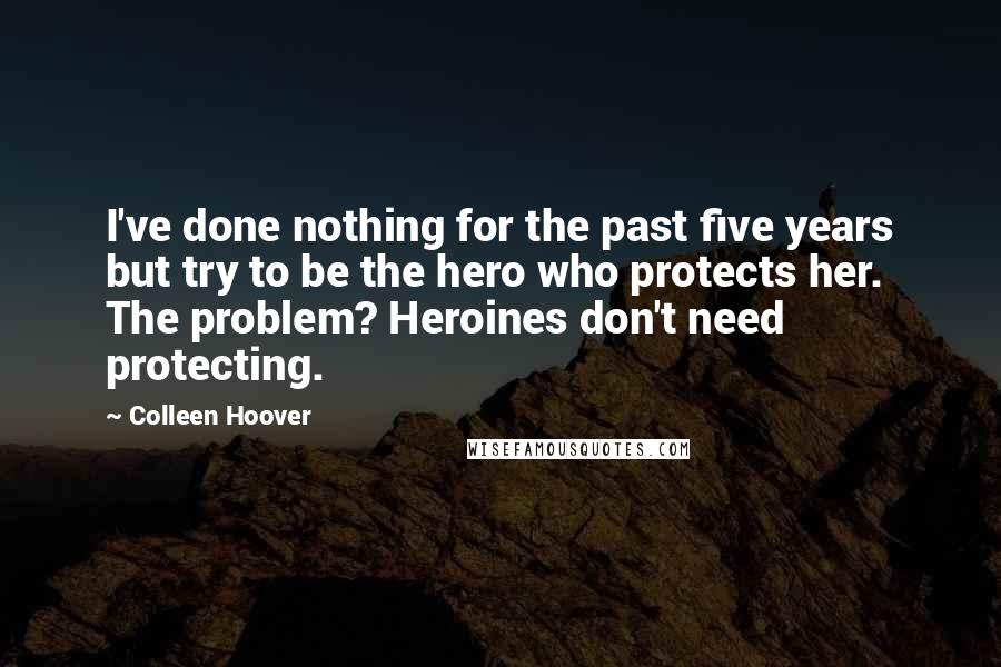 Colleen Hoover Quotes: I've done nothing for the past five years but try to be the hero who protects her. The problem? Heroines don't need protecting.