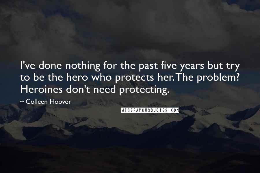 Colleen Hoover Quotes: I've done nothing for the past five years but try to be the hero who protects her. The problem? Heroines don't need protecting.