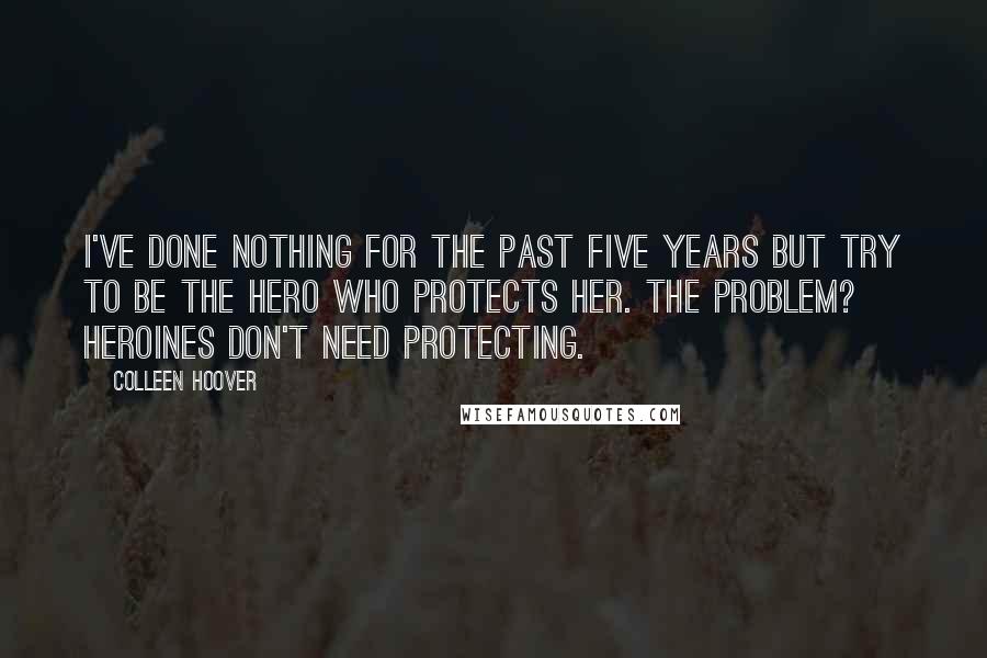 Colleen Hoover Quotes: I've done nothing for the past five years but try to be the hero who protects her. The problem? Heroines don't need protecting.