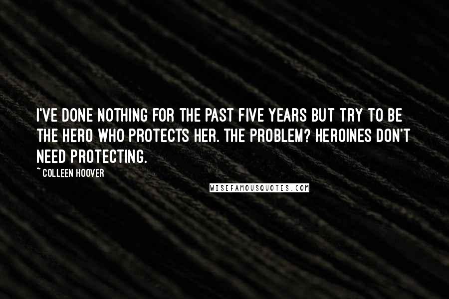 Colleen Hoover Quotes: I've done nothing for the past five years but try to be the hero who protects her. The problem? Heroines don't need protecting.