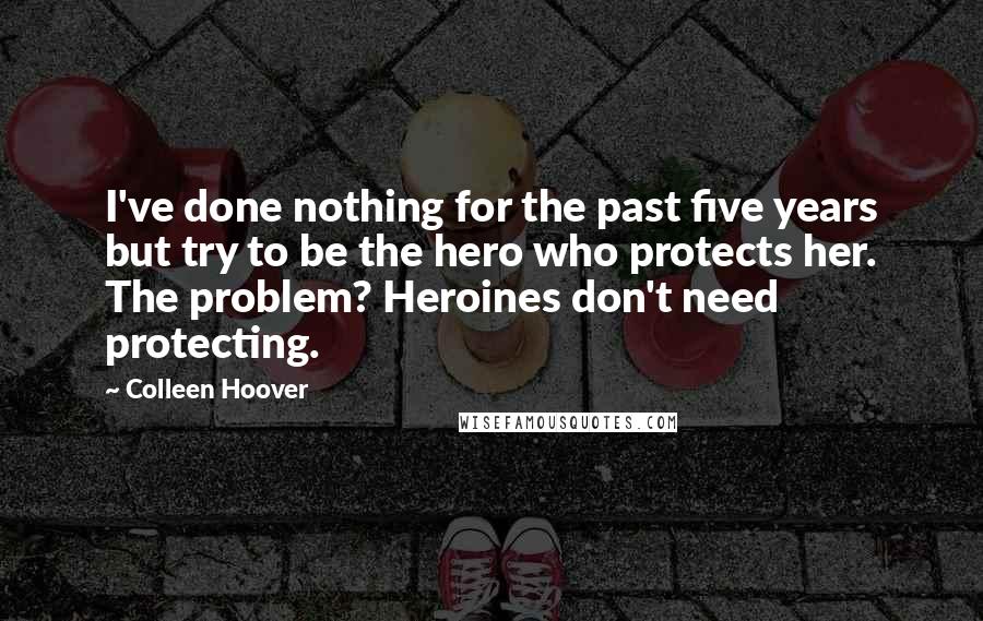 Colleen Hoover Quotes: I've done nothing for the past five years but try to be the hero who protects her. The problem? Heroines don't need protecting.