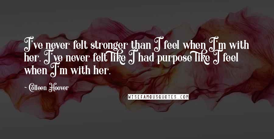 Colleen Hoover Quotes: I've never felt stronger than I feel when I'm with her. I've never felt like I had purpose like I feel when I'm with her.