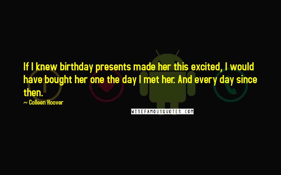 Colleen Hoover Quotes: If I knew birthday presents made her this excited, I would have bought her one the day I met her. And every day since then.