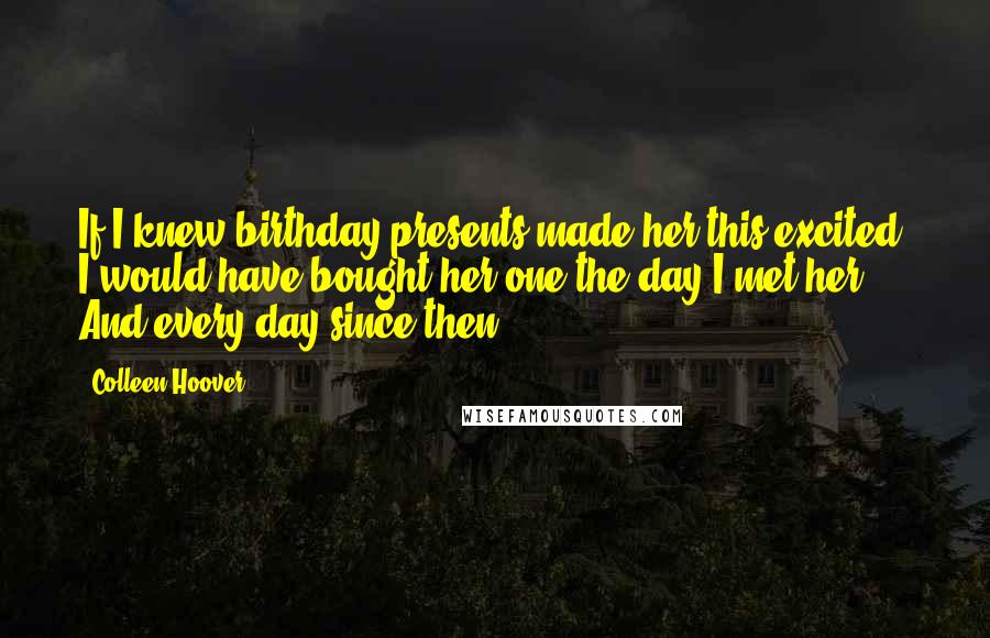 Colleen Hoover Quotes: If I knew birthday presents made her this excited, I would have bought her one the day I met her. And every day since then.