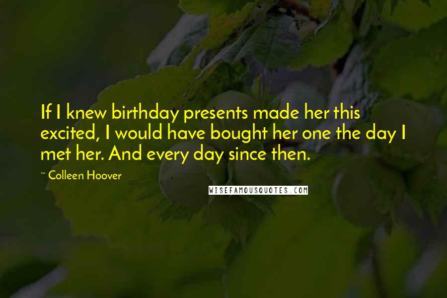 Colleen Hoover Quotes: If I knew birthday presents made her this excited, I would have bought her one the day I met her. And every day since then.