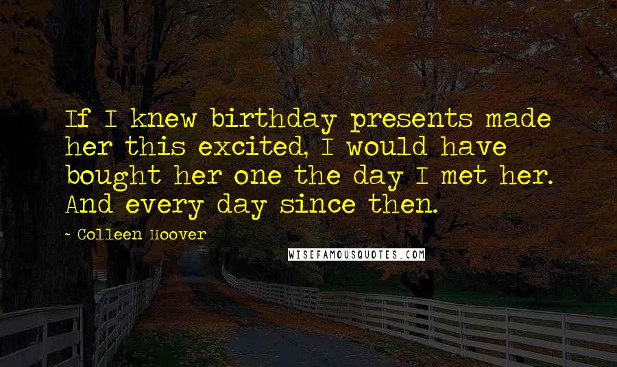 Colleen Hoover Quotes: If I knew birthday presents made her this excited, I would have bought her one the day I met her. And every day since then.