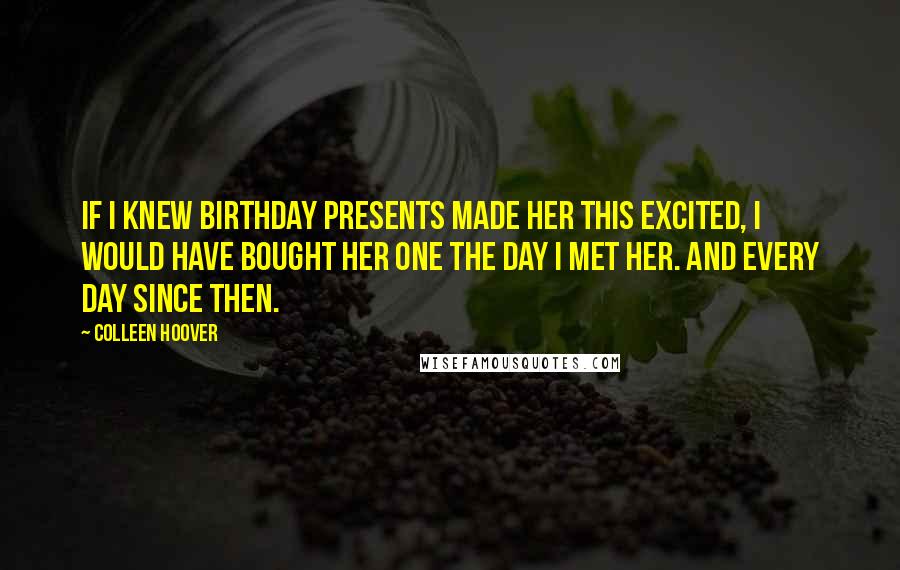 Colleen Hoover Quotes: If I knew birthday presents made her this excited, I would have bought her one the day I met her. And every day since then.