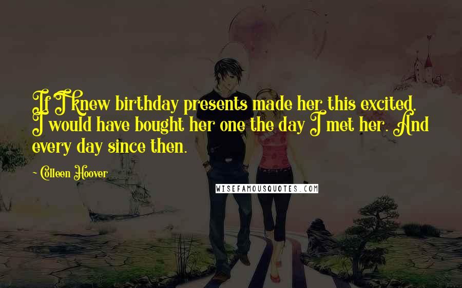 Colleen Hoover Quotes: If I knew birthday presents made her this excited, I would have bought her one the day I met her. And every day since then.