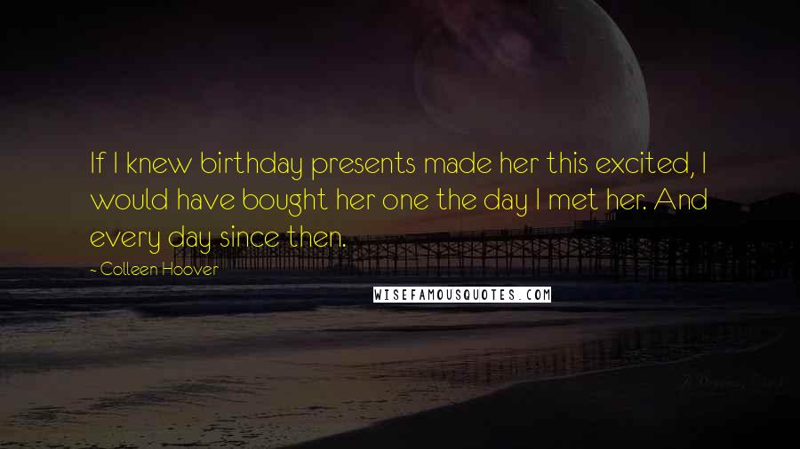 Colleen Hoover Quotes: If I knew birthday presents made her this excited, I would have bought her one the day I met her. And every day since then.