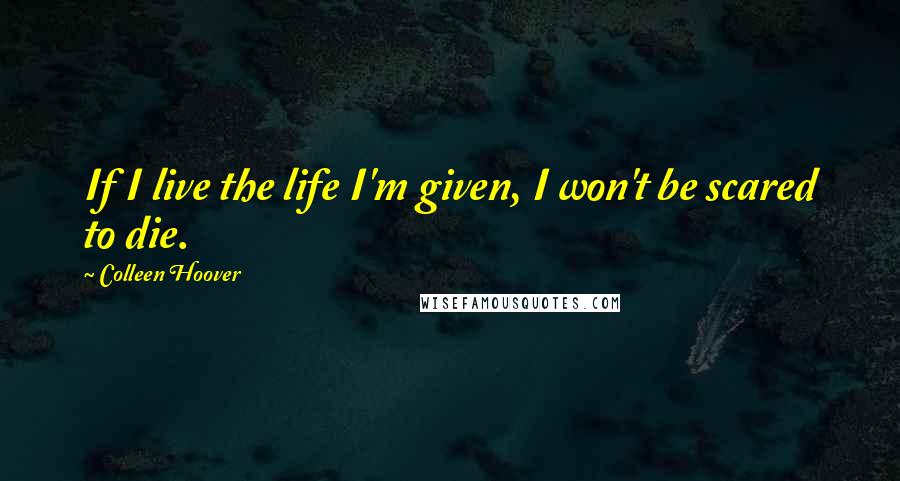 Colleen Hoover Quotes: If I live the life I'm given, I won't be scared to die.