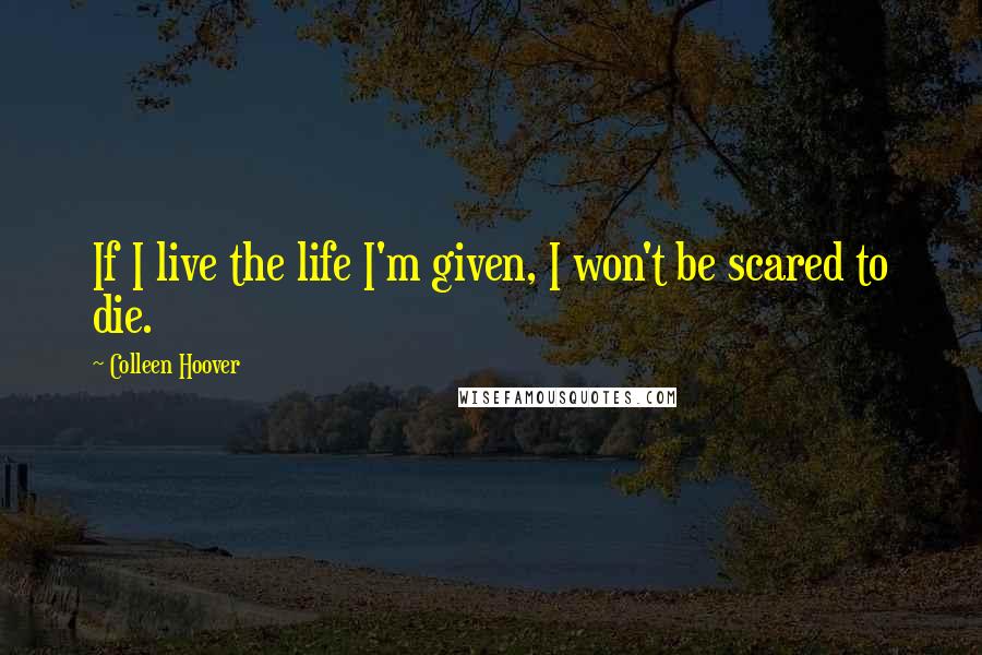 Colleen Hoover Quotes: If I live the life I'm given, I won't be scared to die.