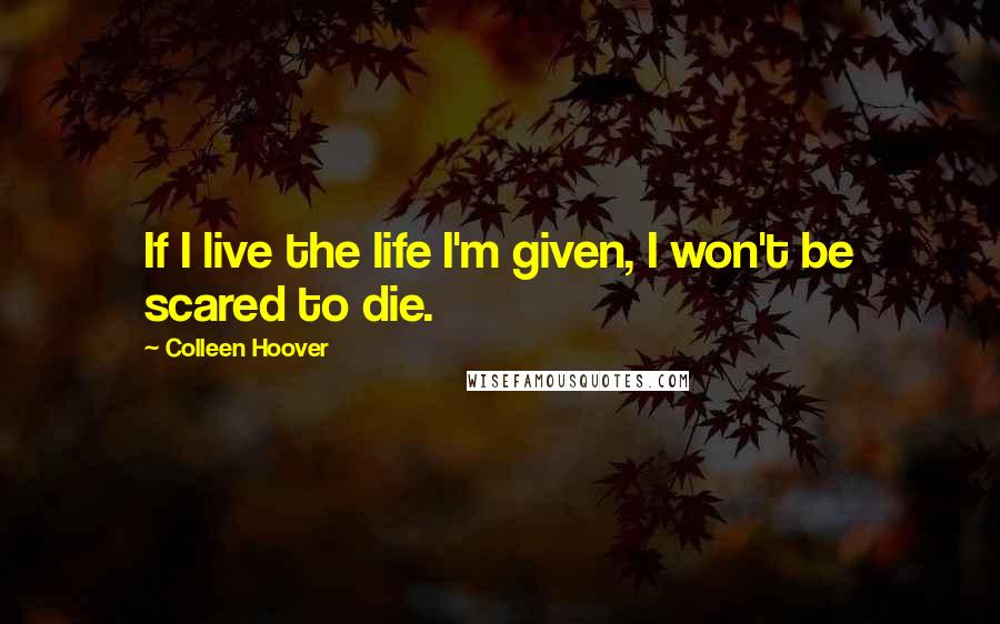 Colleen Hoover Quotes: If I live the life I'm given, I won't be scared to die.