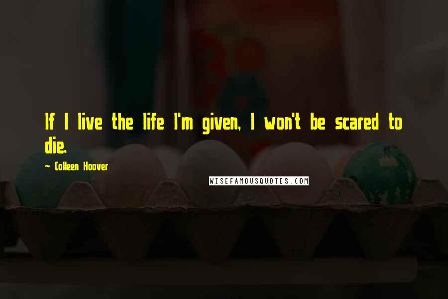 Colleen Hoover Quotes: If I live the life I'm given, I won't be scared to die.