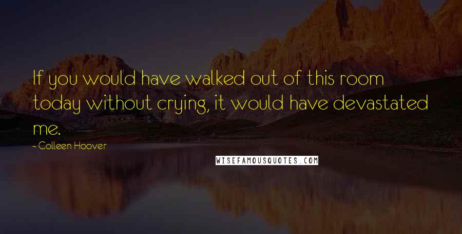 Colleen Hoover Quotes: If you would have walked out of this room today without crying, it would have devastated me.