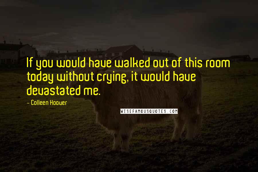 Colleen Hoover Quotes: If you would have walked out of this room today without crying, it would have devastated me.