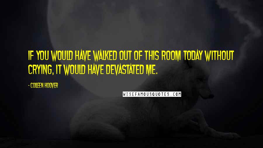 Colleen Hoover Quotes: If you would have walked out of this room today without crying, it would have devastated me.