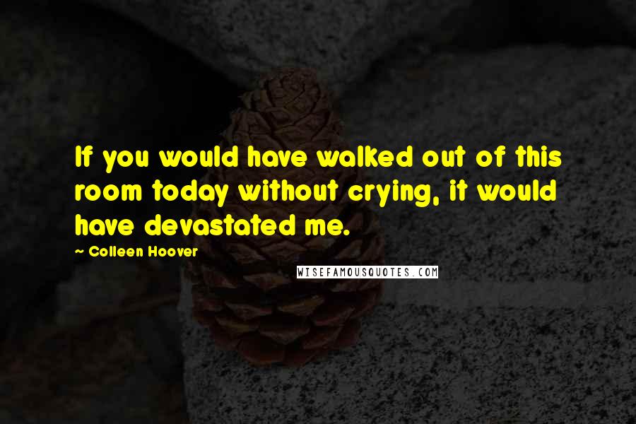 Colleen Hoover Quotes: If you would have walked out of this room today without crying, it would have devastated me.